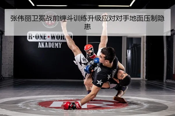 张伟丽卫冕战前缠斗训练升级应对对手地面压制隐患